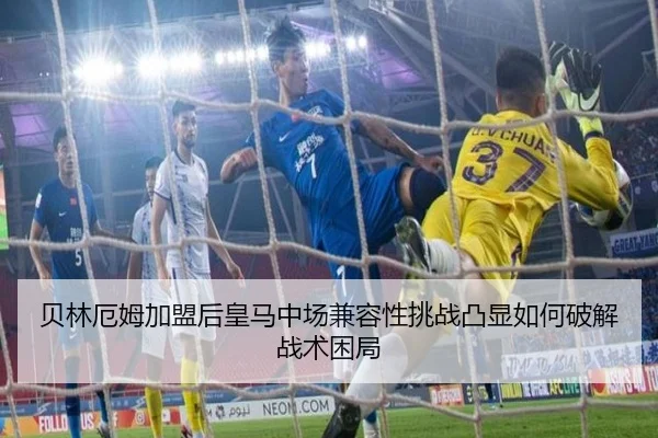 贝林厄姆加盟后皇马中场兼容性挑战凸显如何破解战术困局