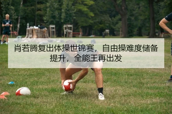 肖若腾复出体操世锦赛，自由操难度储备提升，全能王再出发